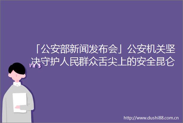 「部新闻发布会」机关坚决守护群众舌尖上的安全昆仑2022打击整治15项突出问题