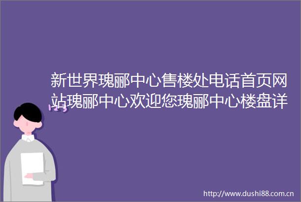 新世界瑰郦中心售楼处电话首页网站瑰郦中心欢迎您瑰郦中心楼盘详情户型瑰郦中心最新价格