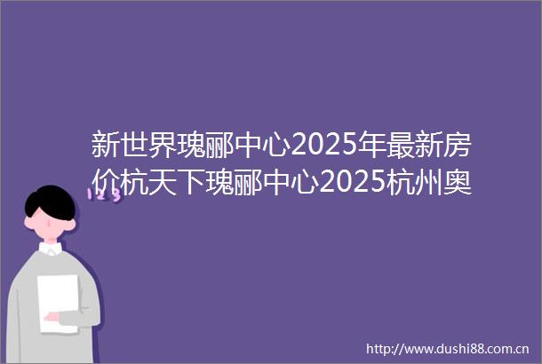 新世界瑰郦中心2025年最新房价杭天下瑰郦中心2025杭州奥体精装大平层瑰郦中心首页网站