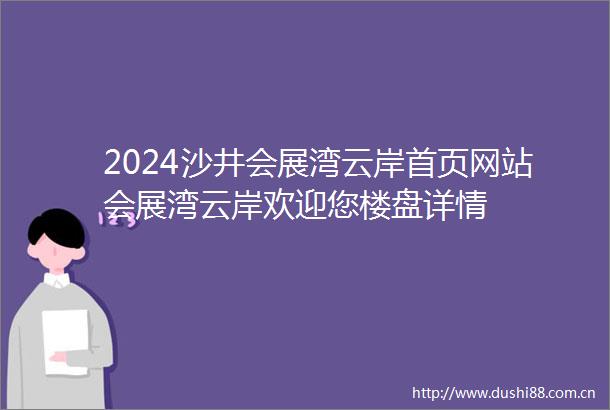 2024沙井会展湾云岸首页网站会展湾云岸欢迎您楼盘详情