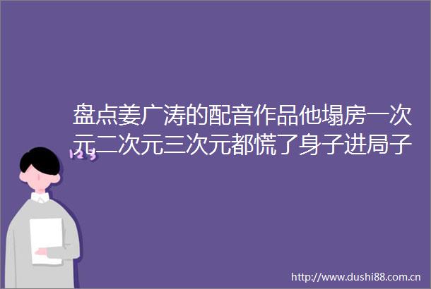 盘点姜广涛的配音作品他塌房一次元二次元三次元都慌了身子进局子嗓子留下吧