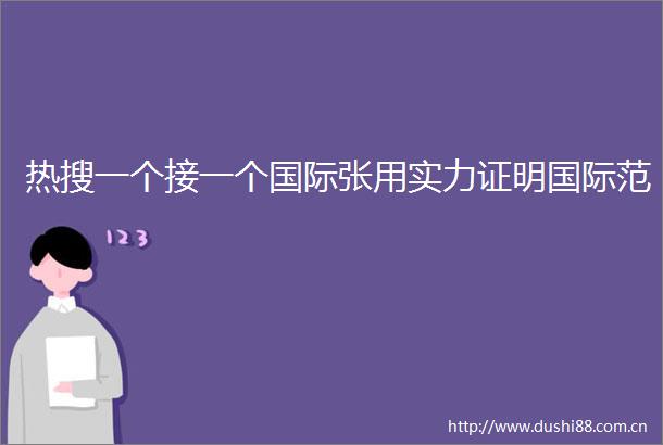 热搜一个接一个国际张用实力证明国际范