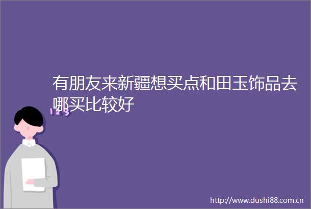 有朋友来新疆想买点和田玉饰品去哪买比较好