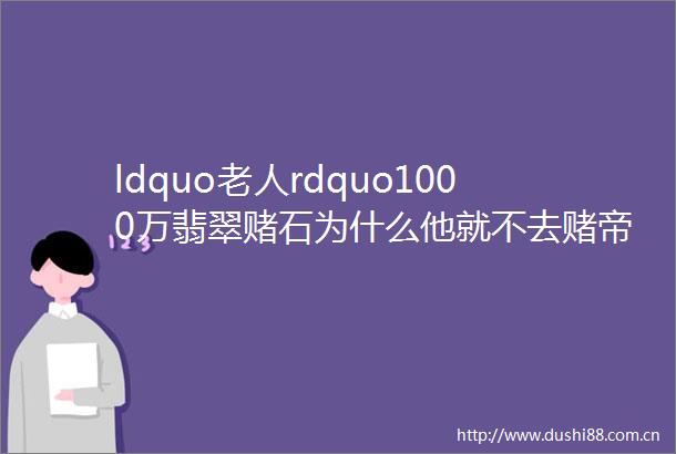 ldquo老人rdquo1000万翡翠赌石为什么他就不去赌帝王绿手镯呢