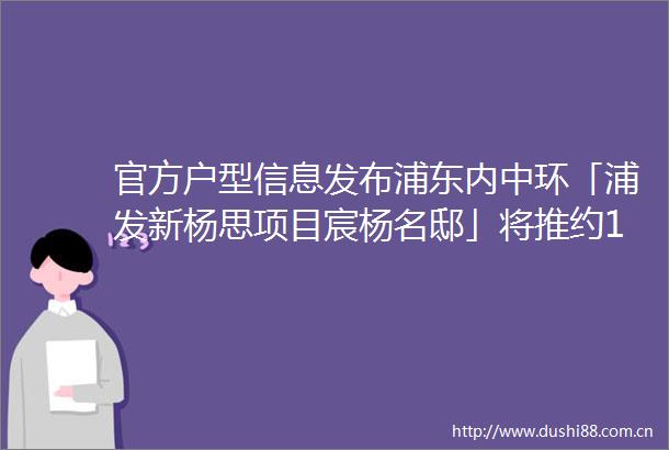 官方户型信息发布浦东内中环「浦发新杨思项目宸杨名邸」将推约100200㎡34房均价99万