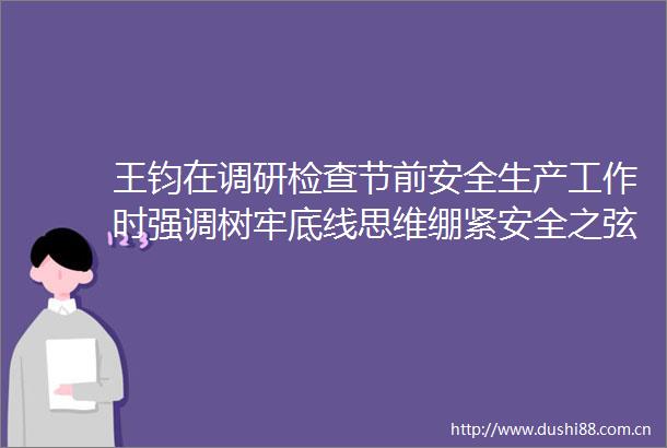 王钧在调研检查节前安全生产工作时强调树牢底线思维绷紧安全之弦坚决守护好群众生命财产安全