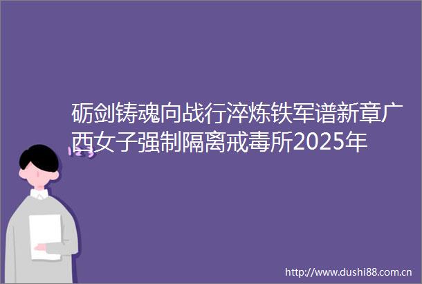 砺剑铸魂向战行淬炼铁军谱新章广西女子强制隔离戒毒所2025年上半年实战大练兵工作纪实