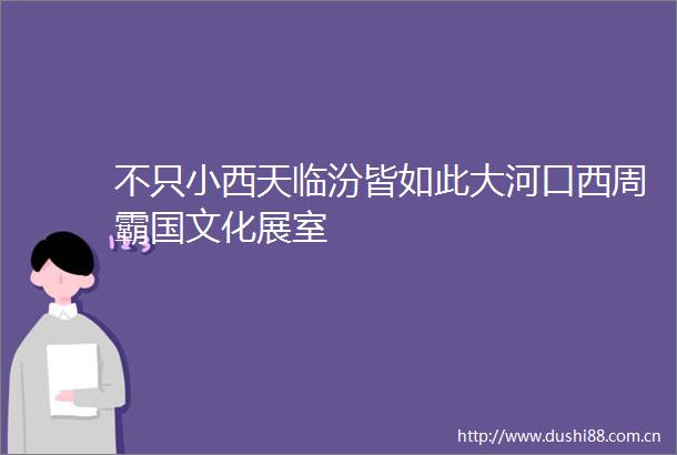 不只小西天临汾皆如此大河口西周霸国文化展室