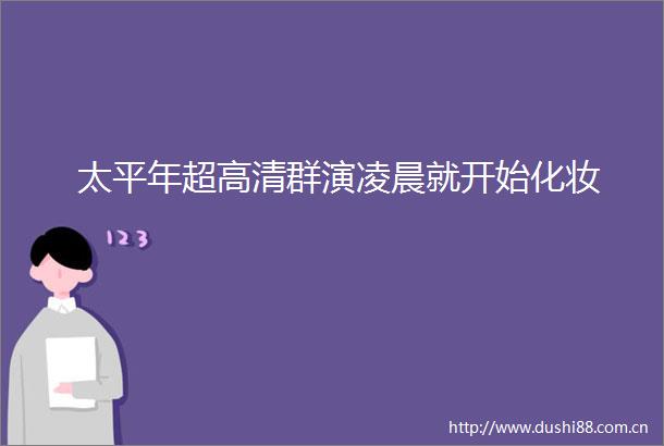 太平年超高清群演凌晨就开始化妆