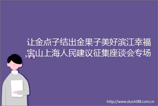 让金点子结出金果子美好滨江幸福宝山上海建议征集座谈会专场活动举行