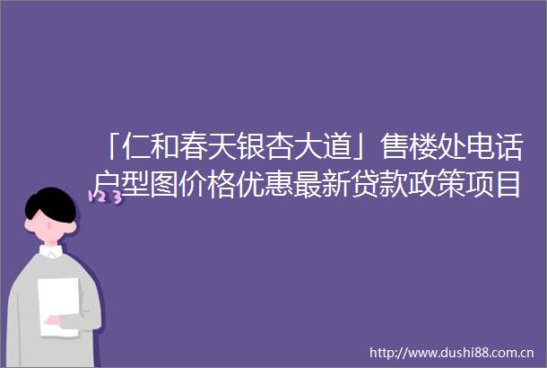 「仁和春天银杏大道」售楼处电话户型图价格优惠最新政策项目进度