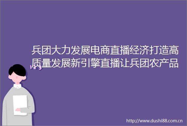 兵团大力发展电商直播经济打造高质量发展新引擎直播让兵团农产品漫步云端