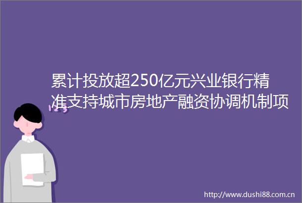 累计投放超250亿元兴业银行精准支持城市房地产融资协调机制项目