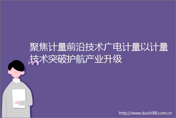 聚焦计量前沿技术广电计量以计量技术突破护航产业升级