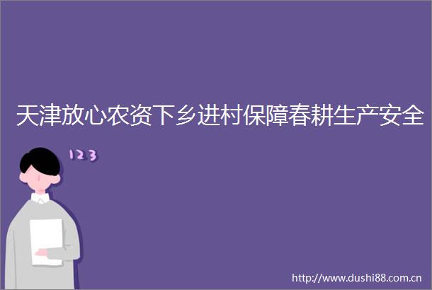 天津放心农资下乡进村保障春耕生产安全