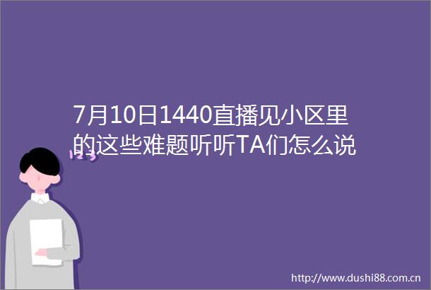 7月10日1440直播见小区里的这些难题听听TA们怎么说