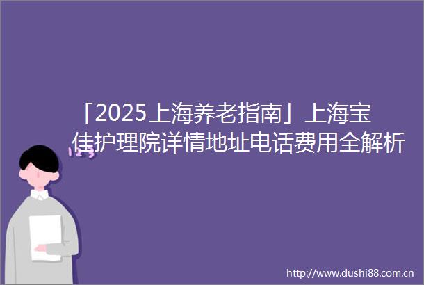 「2025上海养老指南」上海宝佳护理院详情地址电话费用全解析