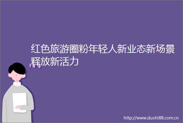 红色旅游圈粉年轻人新业态新场景释放新活力