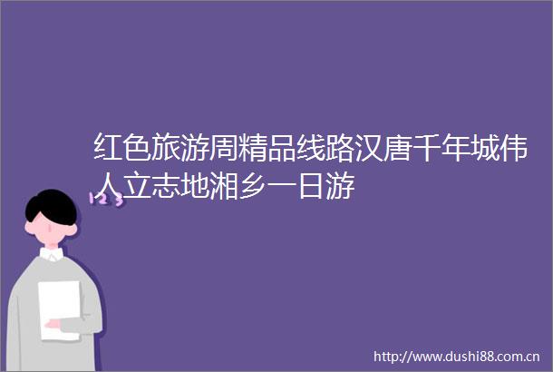红色旅游周精品线路汉唐千年城伟人立志地湘乡一日游