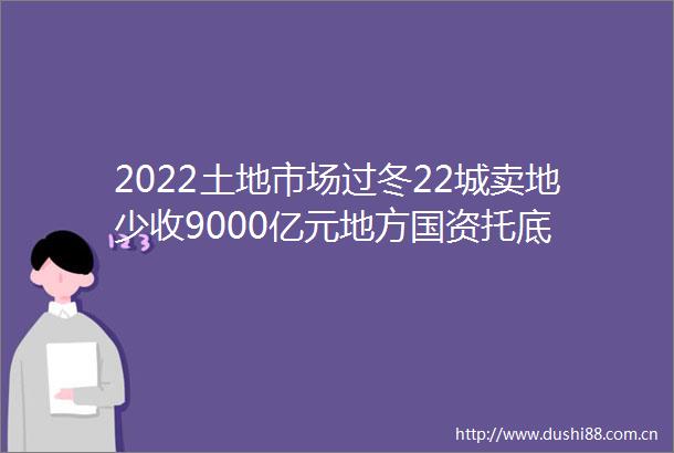 2022土地市场过冬22城卖地少收9000亿元地方国资托底