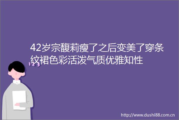 42岁宗馥莉瘦了之后变美了穿条纹裙色彩活泼气质优雅知性