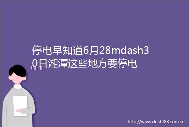 停电早知道6月28mdash30日湘潭这些地方要停电