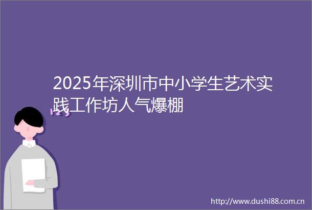 2025年深圳市中小学生艺术实践工作坊人气爆棚