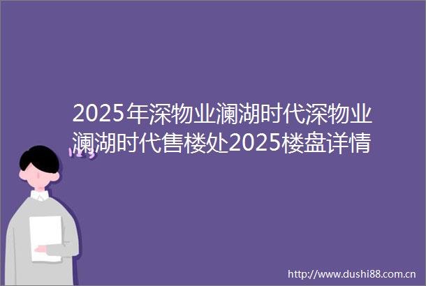 2025年深物业澜湖时代深物业澜湖时代售楼处2025楼盘详情最新房价首页网站户型配套