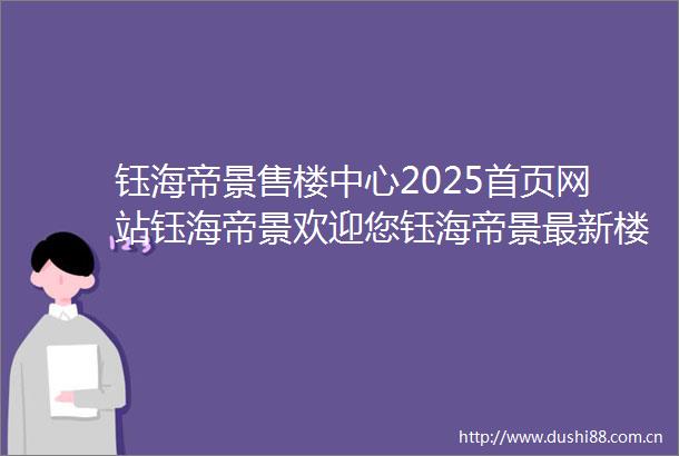 钰海帝景售楼中心2025首页网站钰海帝景欢迎您钰海帝景最新楼盘详情营销中心电话户型备案价展示中心