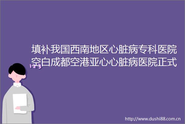 填补我国西南地区心脏病专科医院空白成都空港亚心心脏病医院正式投用