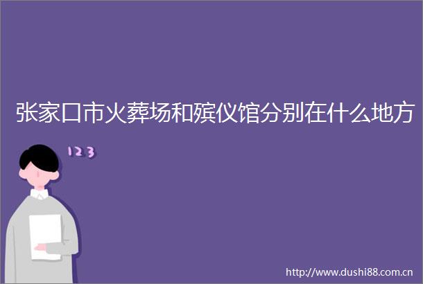 张家口市火葬场和殡仪馆分别在什么地方
