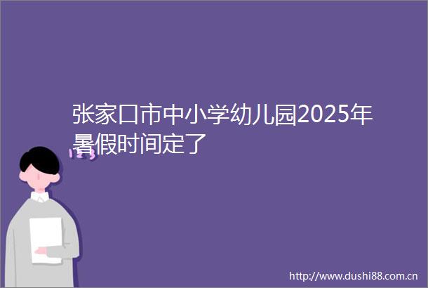 张家口市中小学幼儿园2025年暑假时间定了