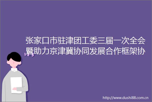 张家口市驻津团工委三届一次全会暨助力京津冀协同发展合作框架协议签订仪式