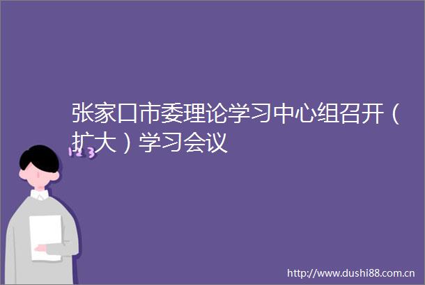 张家口市委理论学习中心组召开（扩大）学习会议
