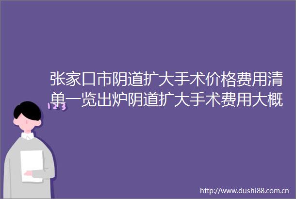 张家口市扩大手术价格费用清单一览出炉扩大手术费用大概是多少啊