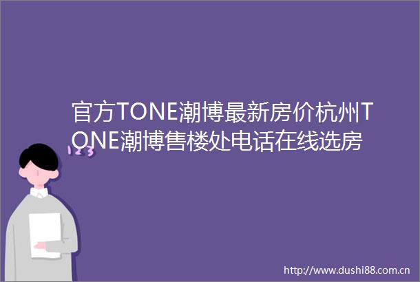 官方TONE潮博最新房价杭州TONE潮博售楼处电话在线选房