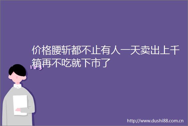价格腰斩都不止有人一天卖出上千箱再不吃就下市了