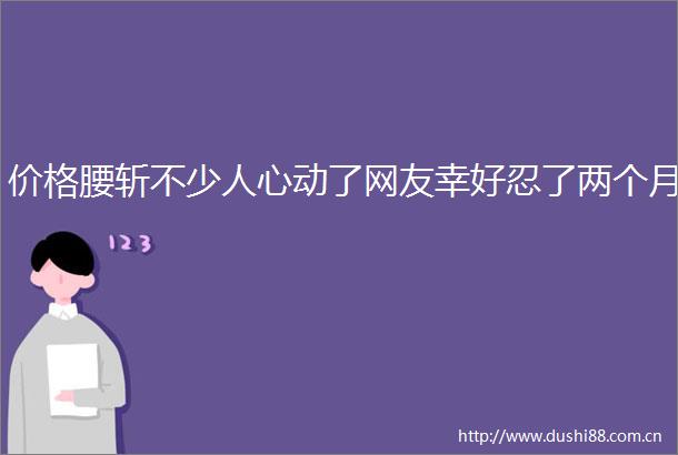 价格腰斩不少人心动了网友幸好忍了两个月