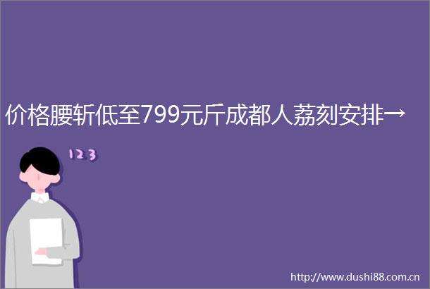 价格腰斩低至799元斤成都人荔刻安排→