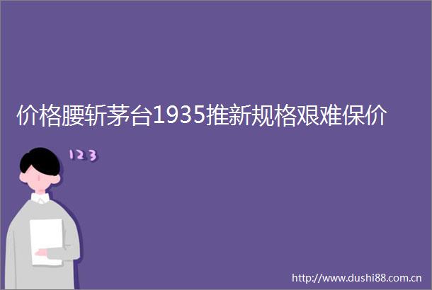 价格腰斩茅台1935推新规格艰难保价