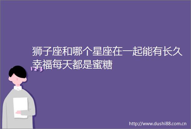 狮子座和哪个星座在一起能有长久幸福每天都是蜜糖