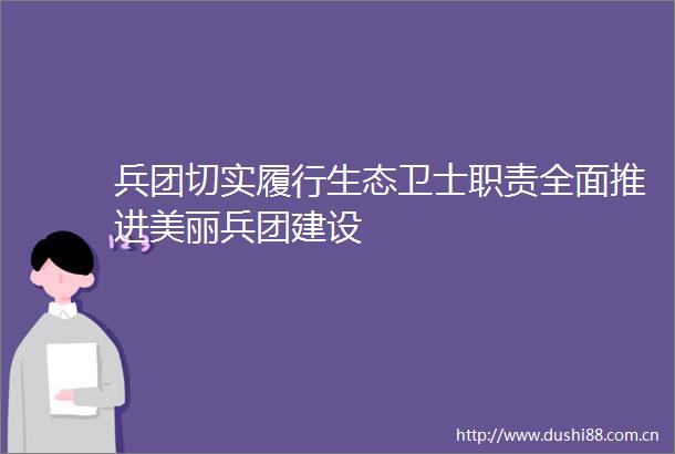 兵团切实履行生态卫士职责全面推进美丽兵团建设