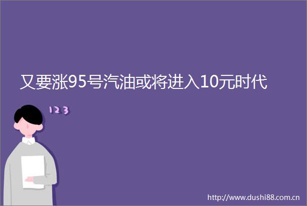 又要涨95号汽油或将进入10元时代