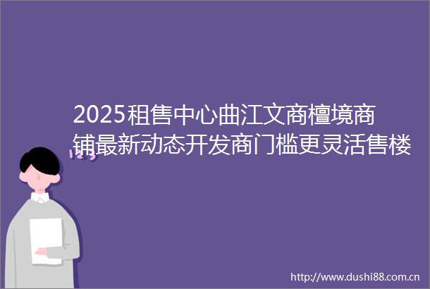 2025租售中心曲江文商檀境商铺最新动态开发商门槛更灵活售楼处电话
