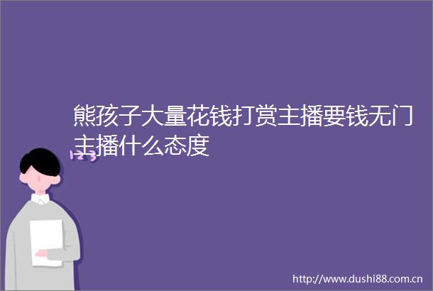 熊孩子大量花钱打赏主播要钱无门主播什么态度