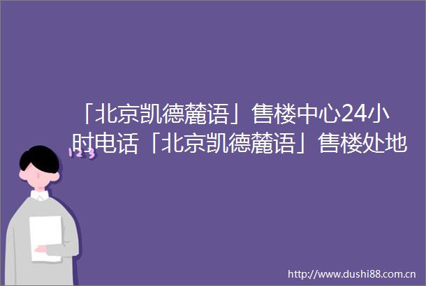 「北京凯德麓语」售楼中心24小时电话「北京凯德麓语」售楼处地址楼盘详情