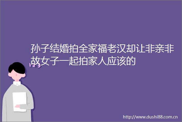 孙子结婚拍全家福老汉却让非亲非故女子一起拍家人应该的