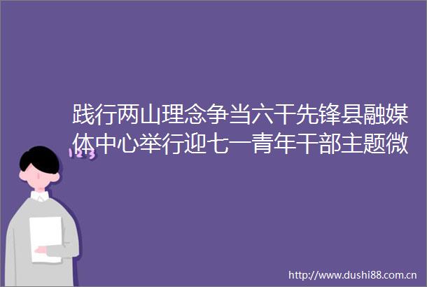 践行两山理念争当六干先锋县融媒体中心举行迎七一青年主题微宣讲比赛