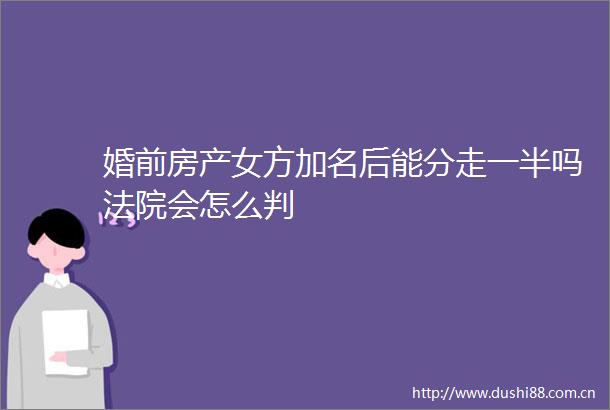 婚前房产女方加名后能分走一半吗会怎么判