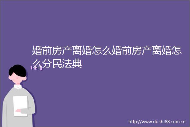 婚前房产离婚怎么婚前房产离婚怎么分民法典